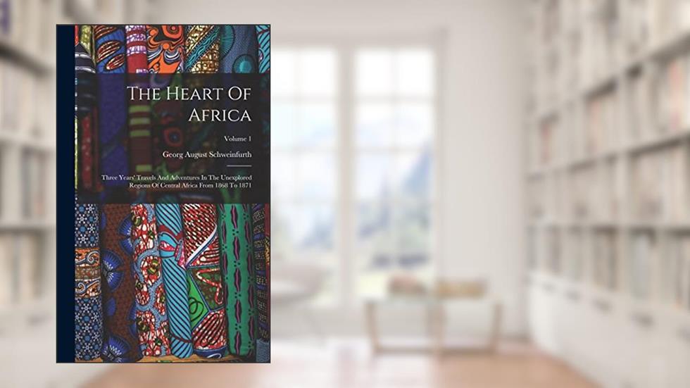 The Heart Of Africa: Three Years' Travels And Adventures In The Unexplored Regions Of Central Africa From 1868 To 1871; Volume 1, written by Georg August Schweinfurth