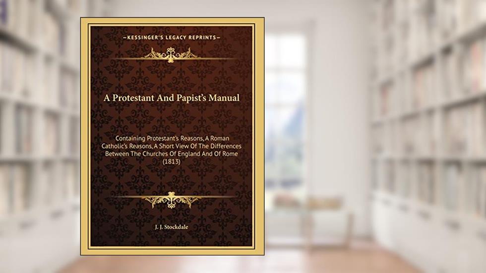 A Protestant And Papist's Manual: Containing Protestant's Reasons, A Roman Catholic's Reasons, A Short View Of The Differences Between The Churches Of England And Of Rome (1813), written by J J Stockdale