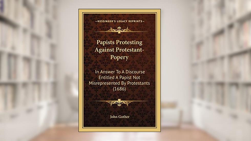 Papists Protesting Against Protestant-Popery: In Answer To A Discourse Entitled A Papist Not Misrepresented By Protestants (1686), written by John Gother