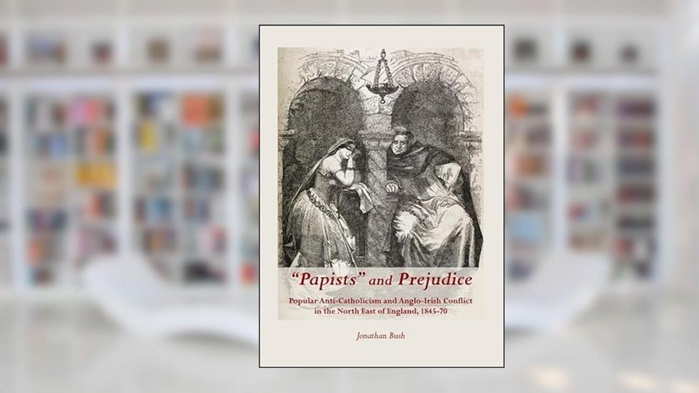 "Papists" and Prejudice: Popular Anti-Catholicism and Anglo-Irish Conflict in the North East of England, 1845-70, written by Jonathan Bush
