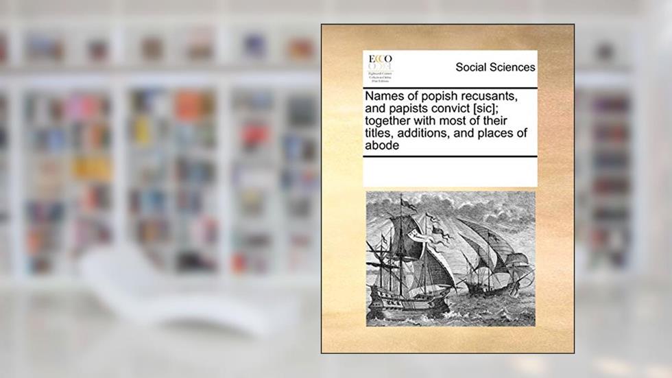 Names of Popish Recusants, and Papists Convict [Sic]; Together with Most of Their Titles, Additions, and Places of Abode, written by Multiple Contributors