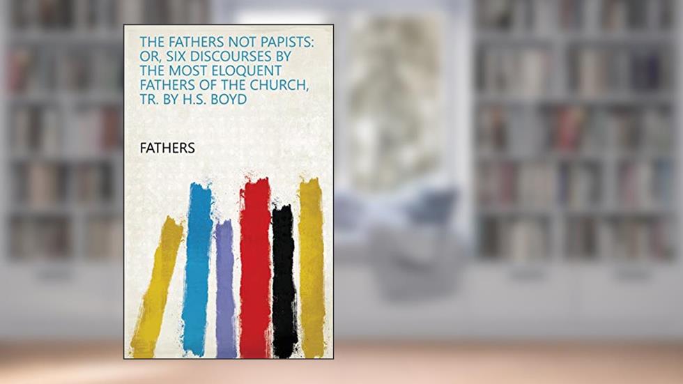 The Fathers not papists: or, Six discourses by the most eloquent fathers of the Church, tr. by H.S. Boyd, written by Fathers