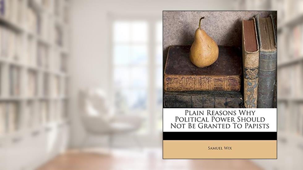 Plain Reasons Why Political Power Should Not Be Granted to Papists, written by Samuel Wix