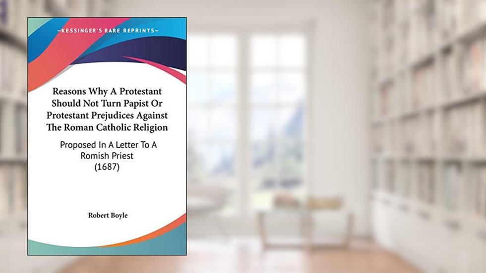 Reasons Why A Protestant Should Not Turn Papist Or Protestant Prejudices Against The Roman Catholic Religion: Proposed In A Letter To A Romish Priest (1687), written by Robert Boyle