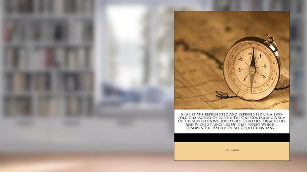 A Papist MIS-Represented and Represented or a Two-Fold Charactery of Popery: The One Containing a Sum of the Superstitions, Idolatries, Cruelties, ... the Hatred of All Good Christians, ..., written by John Gother
