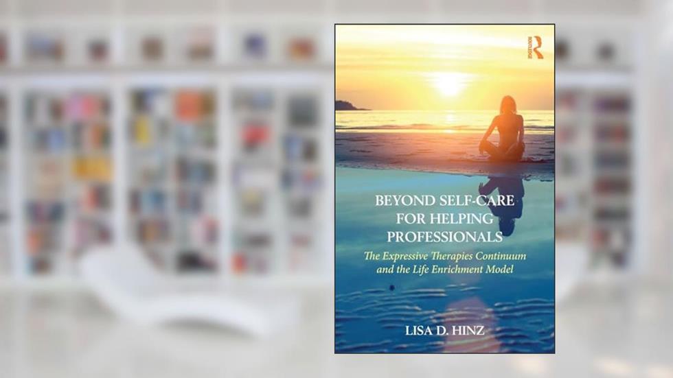 Beyond Self-Care for Helping Professionals: The Expressive Therapies Continuum and the Life Enrichment Model, written by Lisa D. Hinz