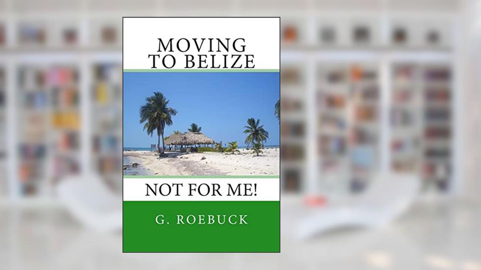 Moving to Belize - Not for Me!:The facts about the lifestyle, culture and practicalities of expat living in Belize, written by G Roebuck