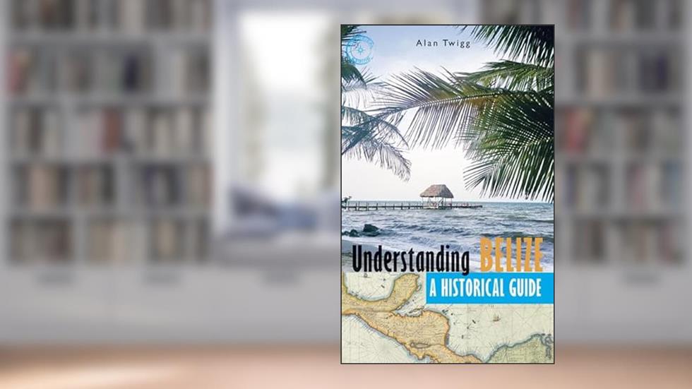 Understanding Belize: A Historical Guide, written by Alan Twigg