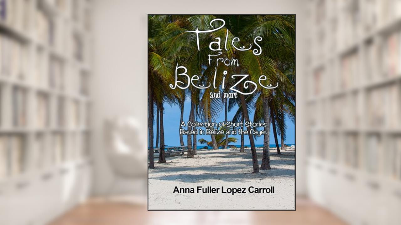 TALES FROM BELIZE AND MORE: A Collection of Short Stories Based in Belize and the Cayes, written by Anna Fuller Lopez Carroll