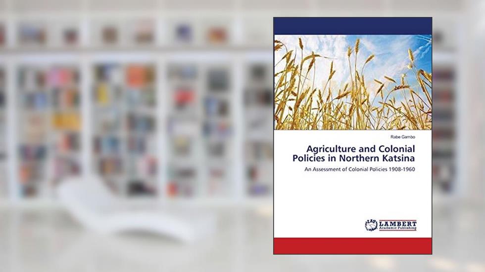 Agriculture and Colonial Policies in Northern Katsina: An Assessment of Colonial Policies 1908-1960, written by Rabe Gambo