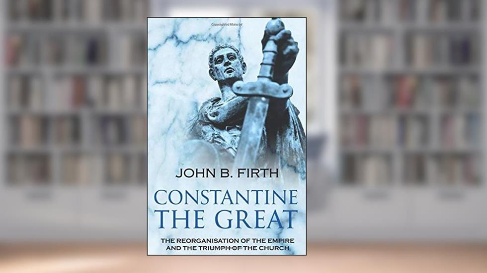 Constantine the Great: The Reorganisation of the Empire and the Triumph of the Church, written by John B. Firth