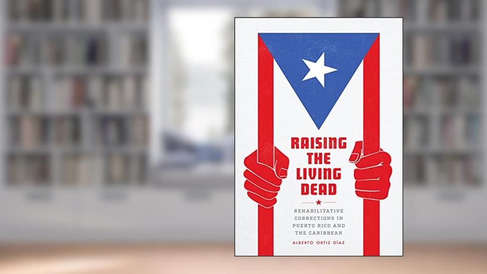 Raising the Living Dead: Rehabilitative Corrections in Puerto Rico and the Caribbean, written by Alberto Ortiz Díaz