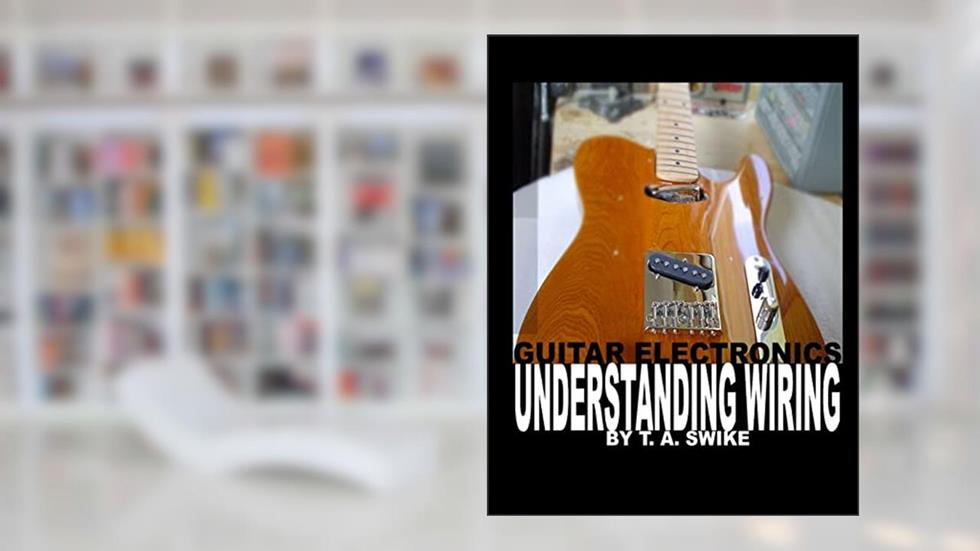 Guitar Electronics Understanding Wiring and Diagrams: Learn step by step how to completely wire your electric guitar, written by T. A. Swike