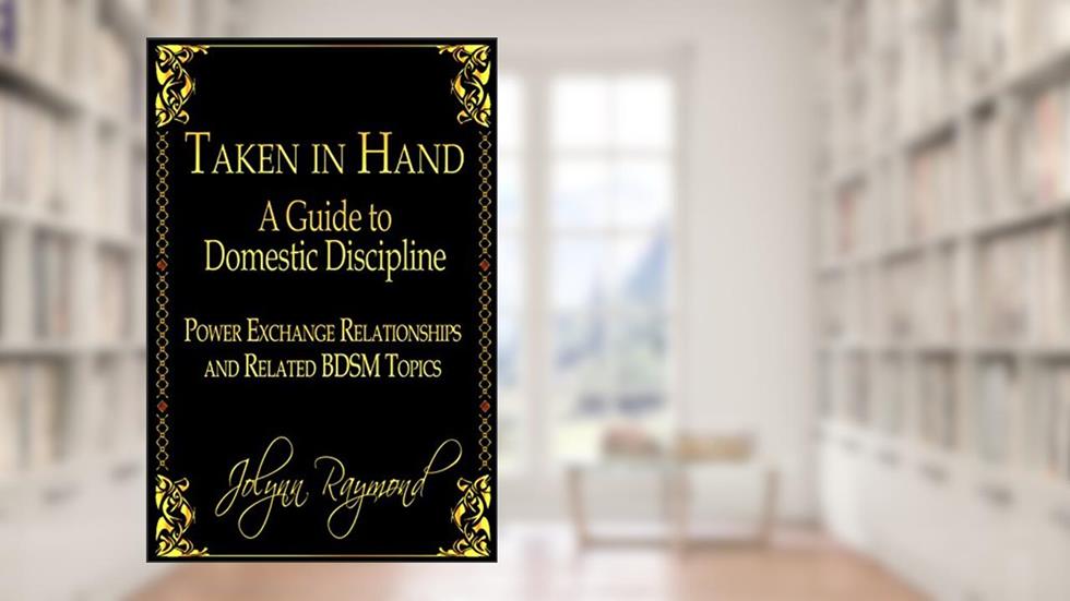 Taken In Hand: A Guide to Domestic Discipline, Power Exchange Relationships and Related BDSM Topics, written by Jolynn Raymond