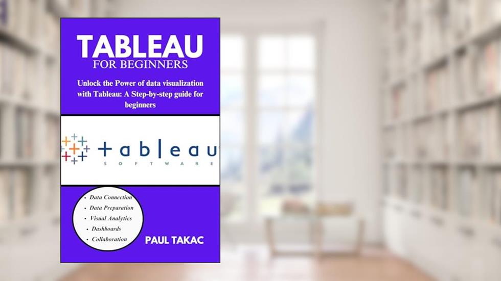TABLEAU FOR BEGINNERS: "Unlock the Power of Data Visualization with Tableau: A Step-By-Step Guide for Beginners", written by PAUL TAKAC