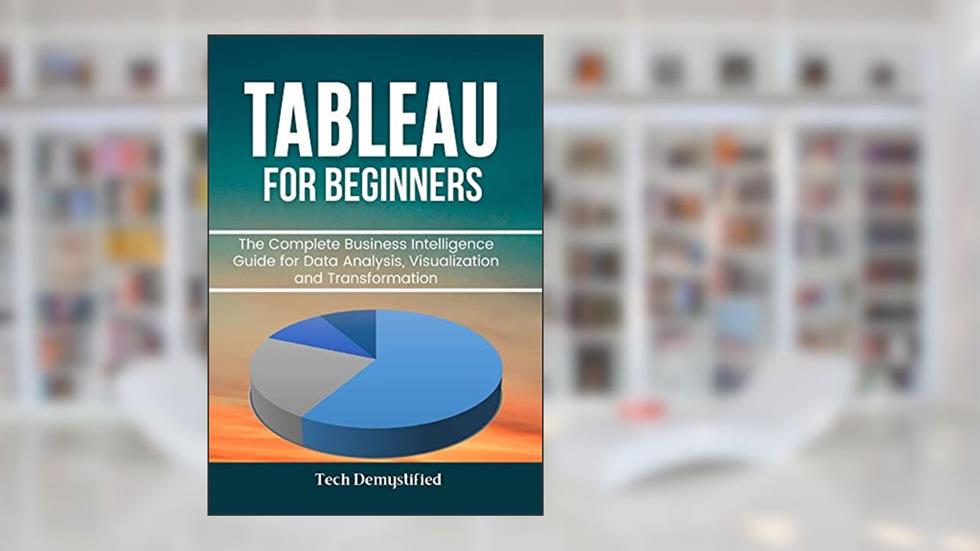 TABLEAU FOR BEGINNERS: The Complete Business Intelligence Guide for Data Analysis, Visualization and Transformation, written by Tech Demystified; Fritsche King