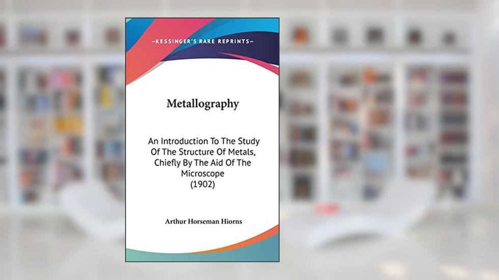 Metallography: An Introduction To The Study Of The Structure Of Metals, Chiefly By The Aid Of The Microscope (1902), written by Arthur Horseman Hiorns