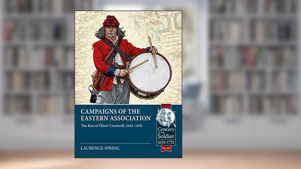 Campaigns of the Eastern Association: The Rise of Oliver Cromwell, 1642-1645 (Century of the Soldier), written by Laurence Spring