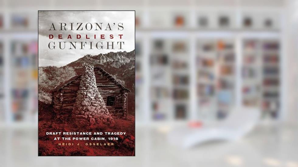 Arizona's Deadliest Gunfight: Draft Resistance and Tragedy at the Power Cabin, 1918, written by Heidi J. Osselaer
