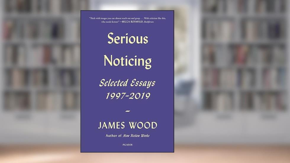 Serious Noticing: Selected Essays, 1997-2019, written by James Wood