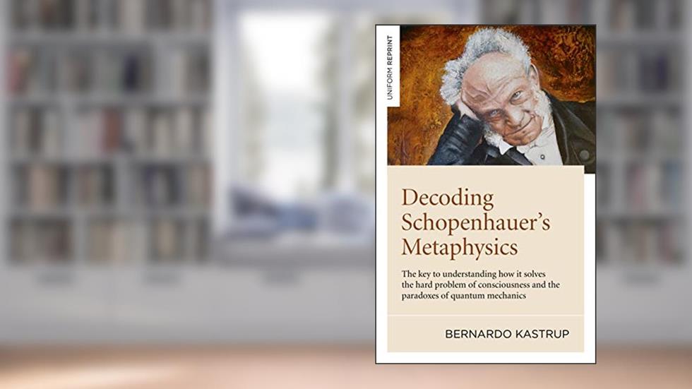 Decoding Schopenhauer's Metaphysics: The Key to Understanding How It Solves the Hard Problem of Consciousness and the Paradoxes of Quantum Mechanics, written by Bernardo Kastrup