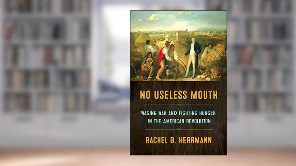 No Useless Mouth: Waging War and Fighting Hunger in the American Revolution, written by Rachel B. Herrmann