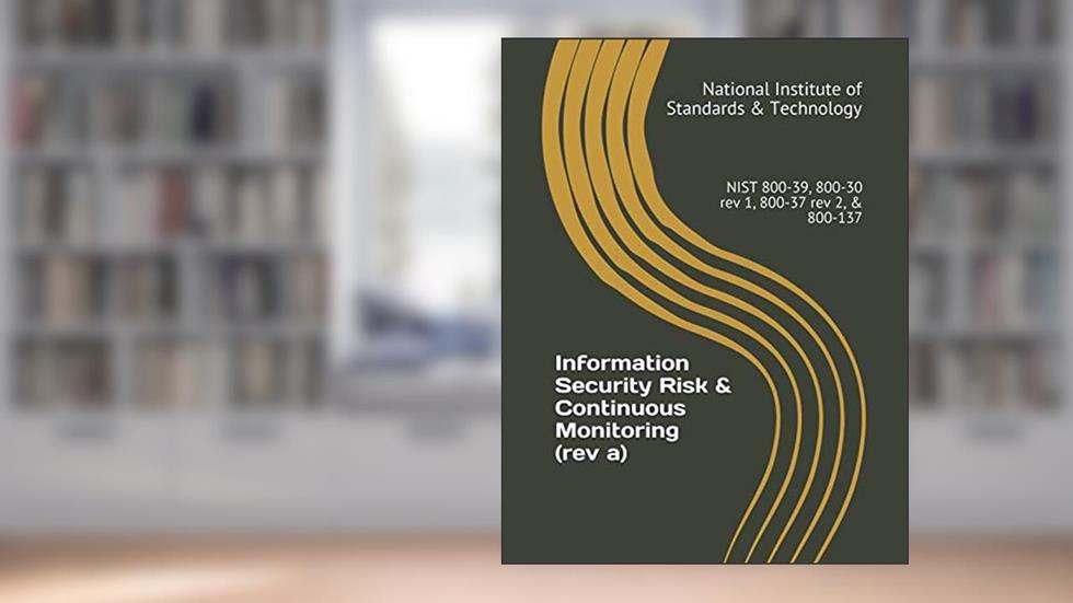 Information Security Risk & Continuous Monitoring (rev a): NIST 800-39, 800-30 rev 1, 800-37 rev 2, & 800-137, written by National Institute of Standards & Technology