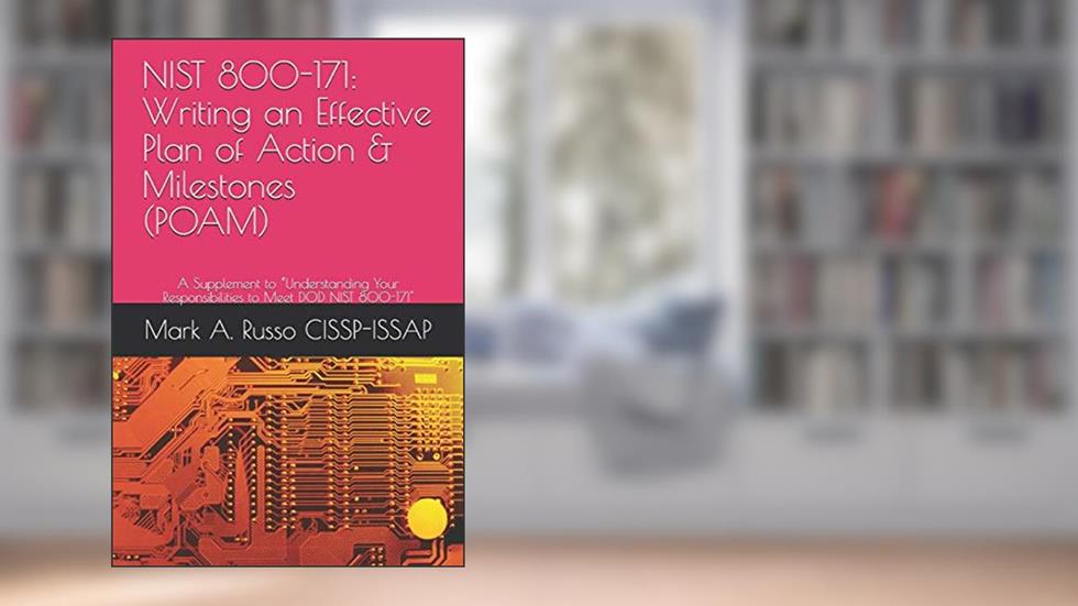 NIST 800-171: Writing an Effective Plan of Action & Milestones (POAM): A Supplement to "Understanding Your Responsibilities to Meet DOD NIST 800-171, written by Mark A. Russo CISSP-ISSAP