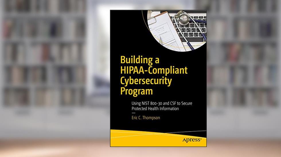 Building a HIPAA-Compliant Cybersecurity Program: Using NIST 800-30 and CSF to Secure Protected Health Information, written by Eric C. Thompson