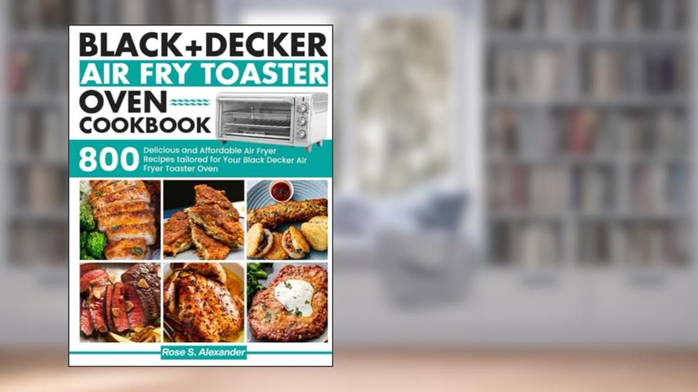 Black Decker Air Fry Toaster Oven cookbook: 800 Delicious and Affordable Air Fryer Recipes tailored for Your Black Decker Air Fryer Toaster Oven, written by Rose S. Alexander