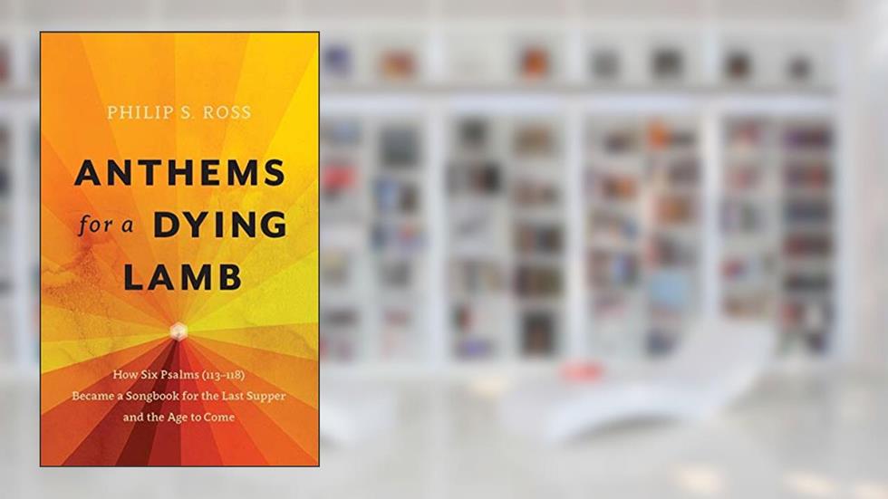 Anthems for a Dying Lamb: How Six Psalms (113-118) Became a Songbook for the Last Supper and the Age to Come, written by Philip S. Ross