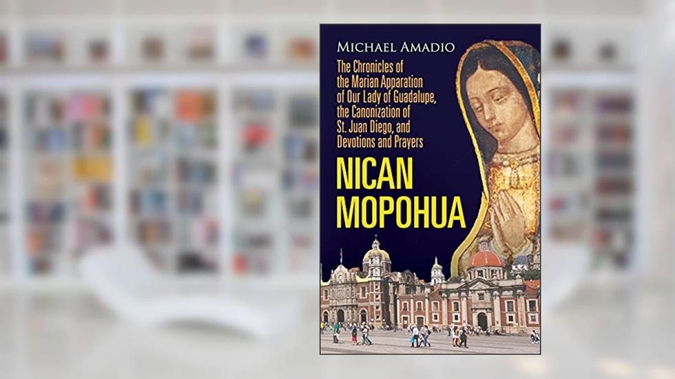 NICAN MOPOHUA: The Chronicles of the Marian Apparition of Our Lady of Guadalupe, the Canonization of St. Juan Diego, and Devotions and Prayers, written by Michael Amadio