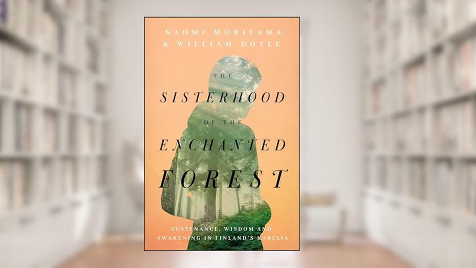The Sisterhood of the Enchanted Forest: Sustenance, Wisdom, and Awakening in Finland's Karelia, written by Naomi Moriyama; William Doyle