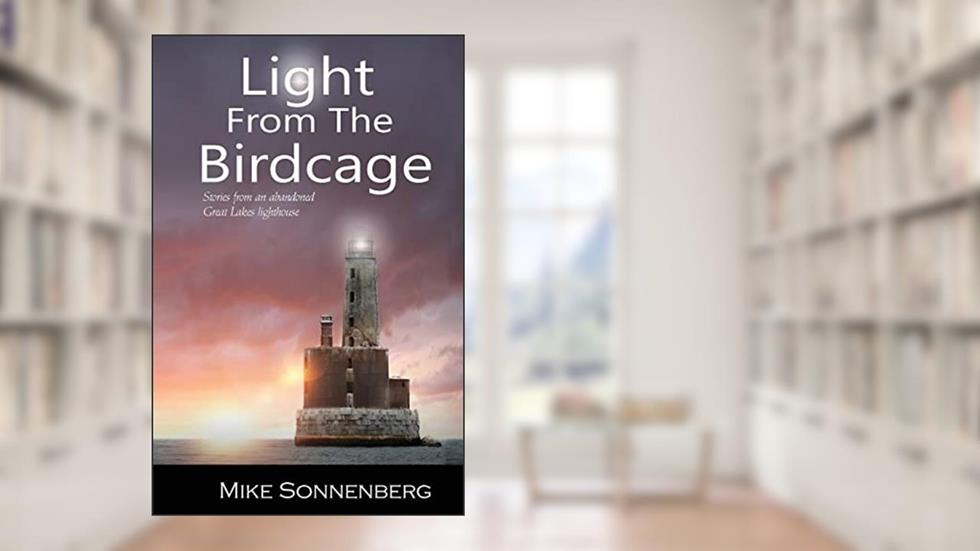 Light From The Birdcage: Stories From An Abandoned Great Lakes Lighthouse, written by Mike Sonnenberg