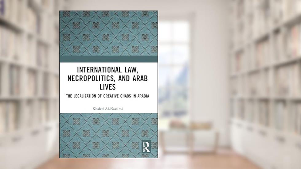 International Law, Necropolitics, and Arab Lives: The Legalization of Creative Chaos in Arabia, written by Khaled Al-Kassimi