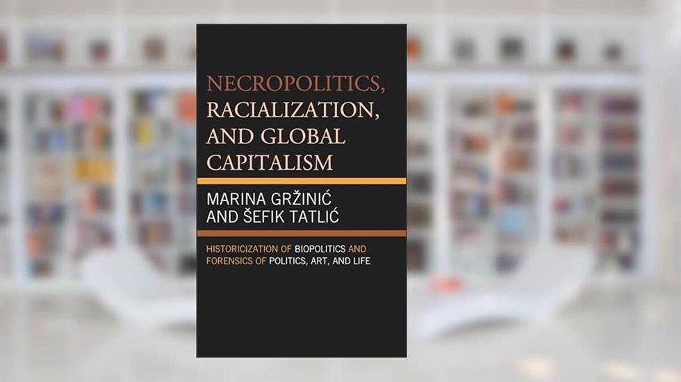 Necropolitics, Racialization, and Global Capitalism: Historicization of Biopolitics and Forensics of Politics, Art, and Life, written by Marina Grzinic; Sefik Tatlic