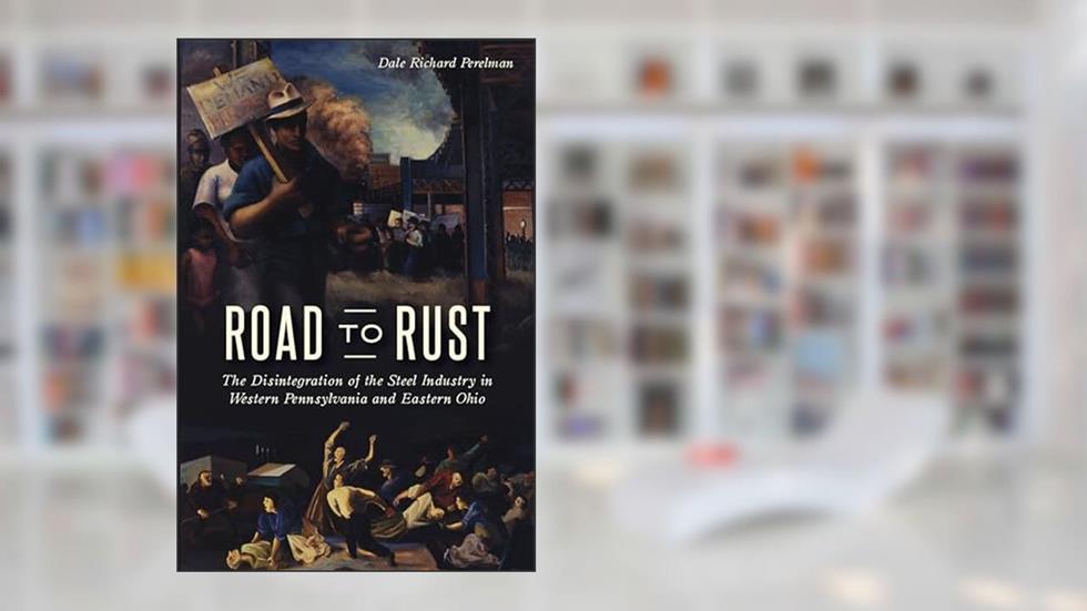 Road to Rust: The Disintegration of the Steel Industry in Western Pennsylvania and Eastern Ohio, written by Dale Richard Perelman