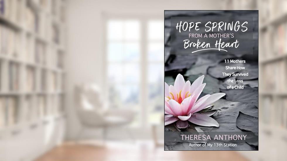 Hope Springs from a Mother's Broken Heart: 11 Mothers Share How They Survived the Loss of a Child, written by Theresa Anthony