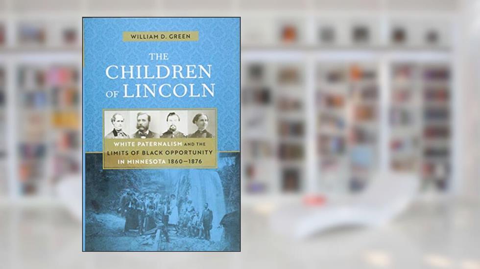 The Children of Lincoln: White Paternalism and the Limits of Black Opportunity in Minnesota, 1860-1876, written by William D. Green