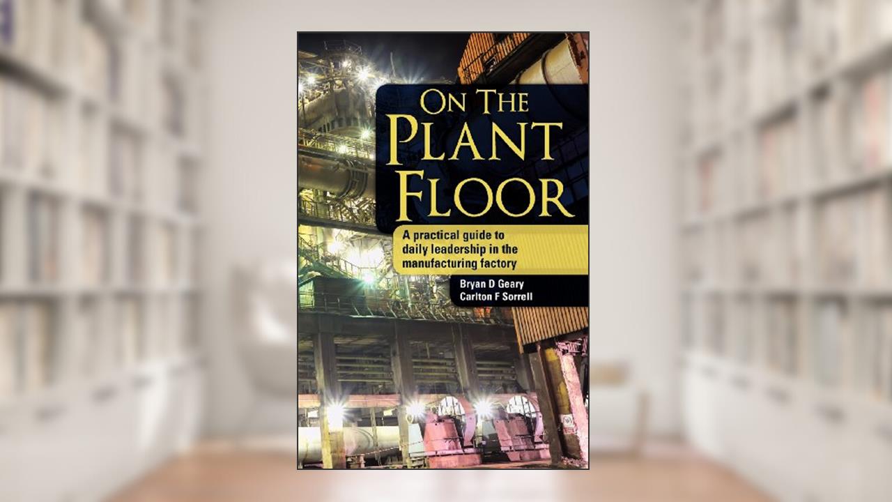 On The Plant Floor: A practical guide to daily leadership in the manufacturing factory, written by Bryan D Geary; Carlton F Sorrell
