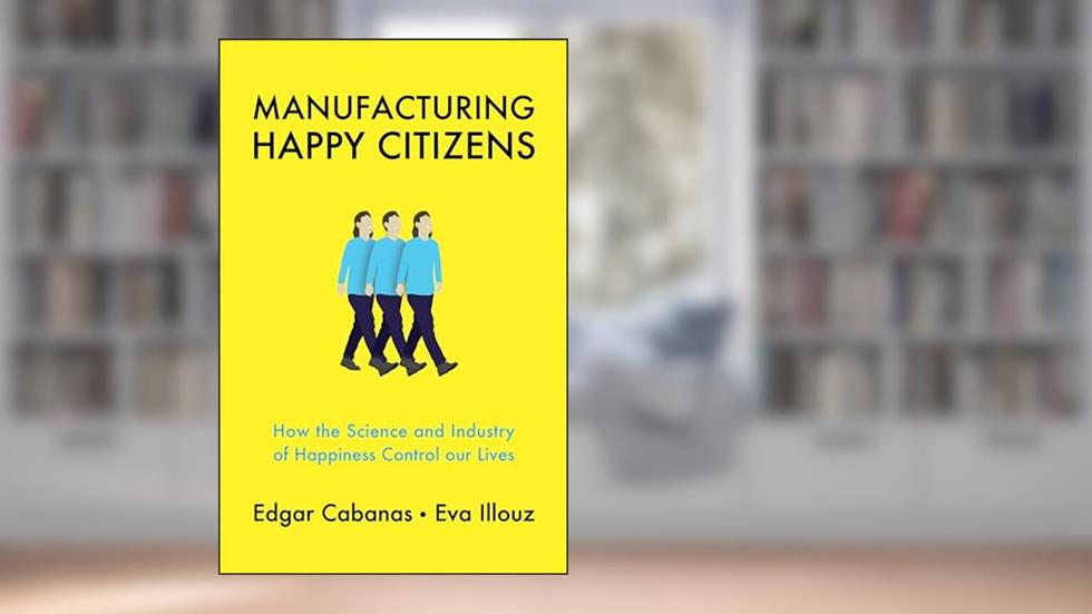 Manufacturing Happy Citizens: How the Science and Industry of Happiness Control our Lives, written by Edgar Cabanas; Eva Illouz