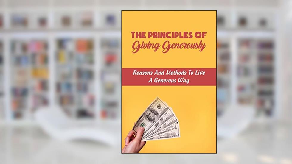 The Principles Of Giving Generously: Reasons And Methods To Live A Generous Way, written by Halley Rona