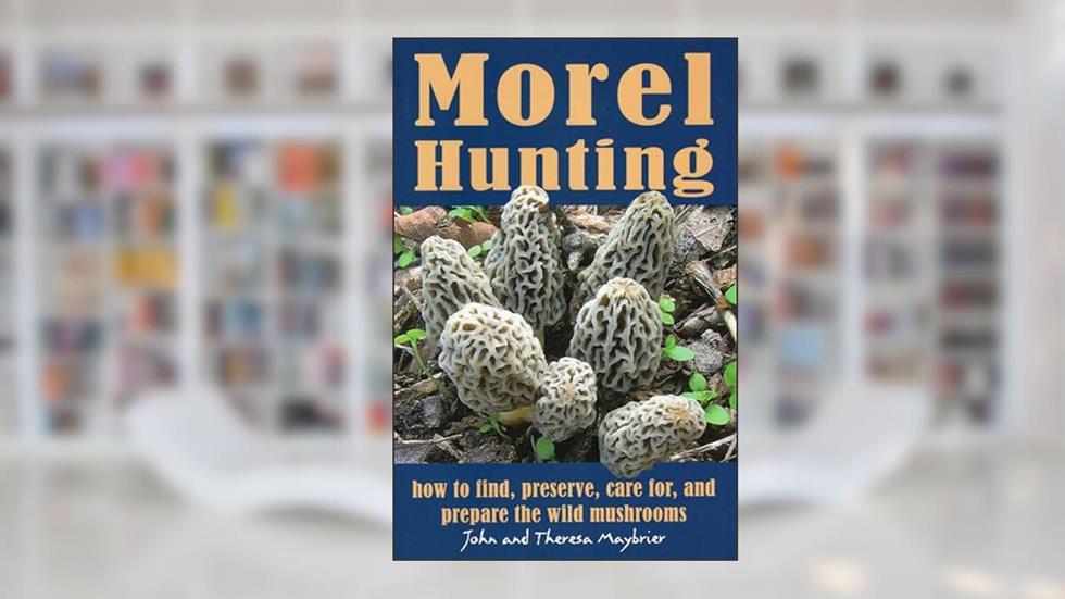 Morel Hunting: How to Find, Preserve, Care for, and Prepare the Wild Mushrooms, written by John Maybrier; Theresa Maybrier