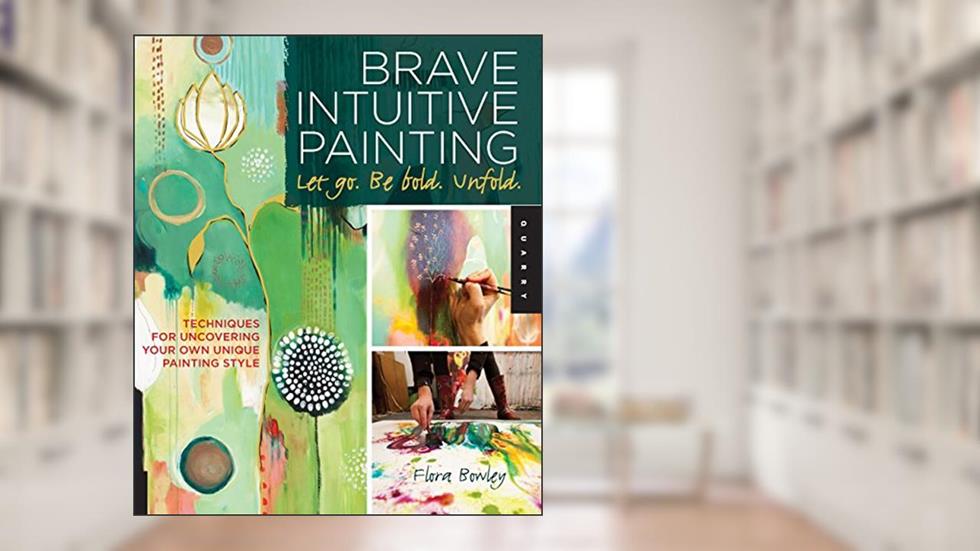 Brave Intuitive Painting-Let Go, Be Bold, Unfold!: Techniques for Uncovering Your Own Unique Painting Style, written by Flora Bowley