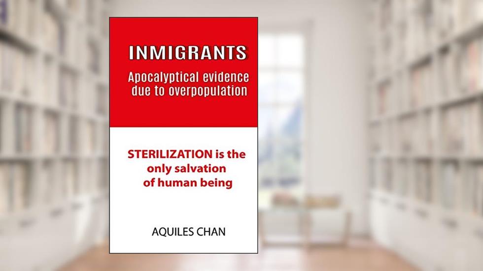INMIGRANTS Apocalyptical evidence due to overpopulation: STERILIZATION is the only salvation of human, written by Aquiles Chan