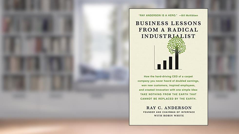 Business Lessons from a Radical Industrialist: How a CEO Doubled Earnings, Inspired Employees and Created Innovation from One Simple Idea, written by Ray C. Anderson; Robin White