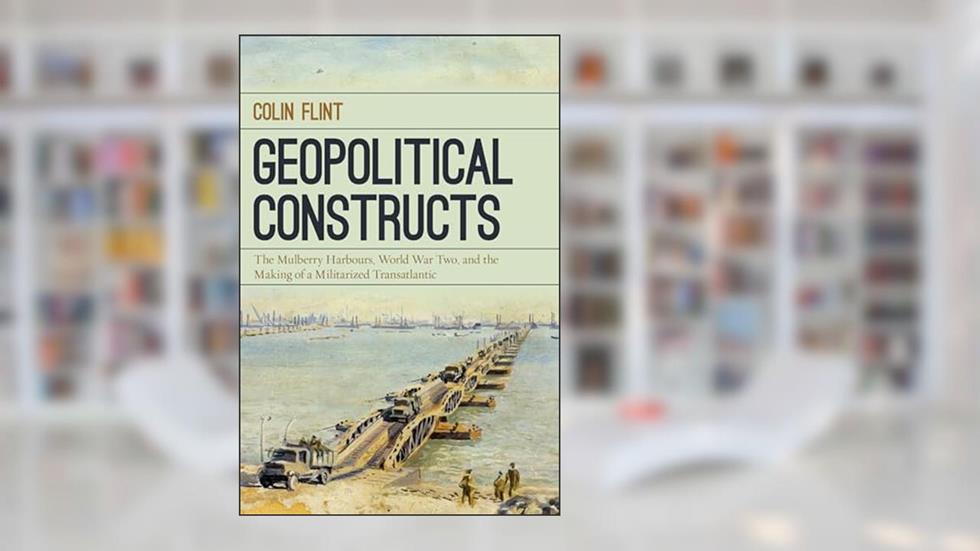 Geopolitical Constructs: The Mulberry Harbours, World War Two, and the Making of a Militarized Transatlantic, written by Colin Flint