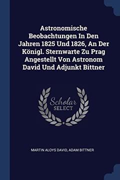 Astronomische Beobachtungen In Den Jahren 1825 Und 1826, An Der Königl. Sternwarte Zu Prag Angestellt Von Astronom David Und Adjunkt Bittner, written by Martin Aloys David; Adam Bittner