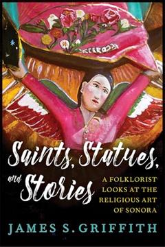 Saints, Statues, and Stories: A Folklorist Looks at the Religious Art of Sonora (Southwest Center Series), written by James S. Griffith