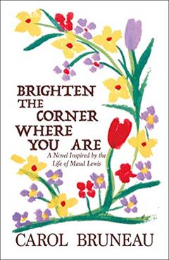 Brighten the Corner Where You Are: A Novel Inspired by the Life of Maud Lewis, written by Carol Bruneau